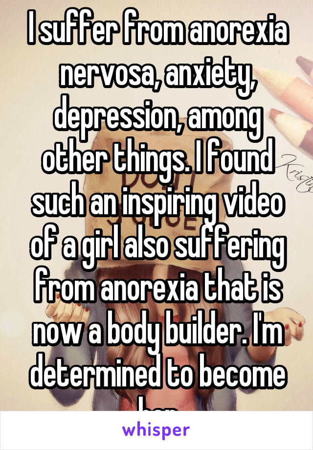 I suffer from anorexia nervosa, anxiety, depression, among other things. I found such an inspiring video of a girl also suffering from anorexia that is now a body builder. I'm determined to become her