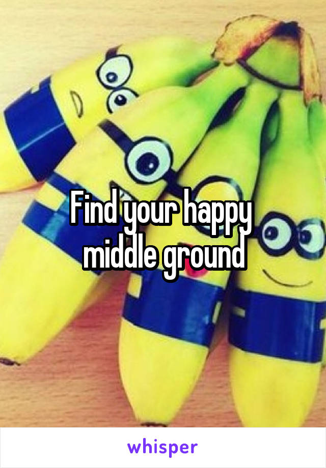Find your happy 
middle ground