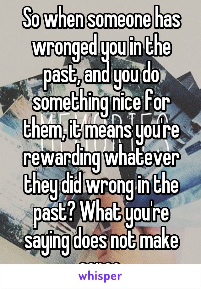 So when someone has wronged you in the past, and you do something nice for them, it means you're rewarding whatever they did wrong in the past? What you're saying does not make sense.