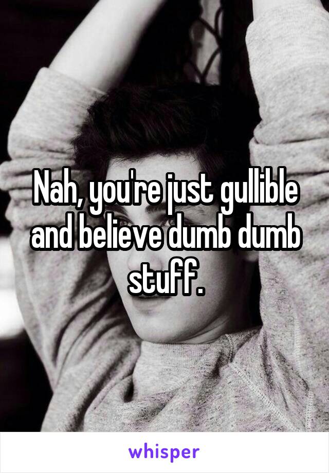 Nah, you're just gullible and believe dumb dumb stuff.