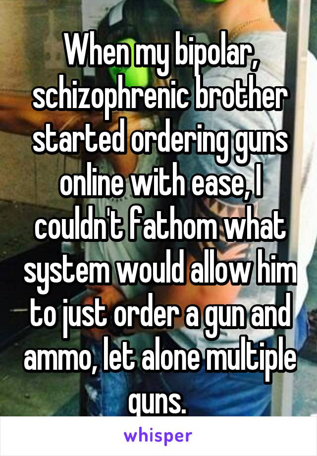 When my bipolar, schizophrenic brother started ordering guns online with ease, I couldn't fathom what system would allow him to just order a gun and ammo, let alone multiple guns. 
