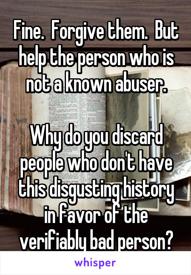 Fine.  Forgive them.  But help the person who is not a known abuser.

Why do you discard people who don't have this disgusting history in favor of the verifiably bad person?