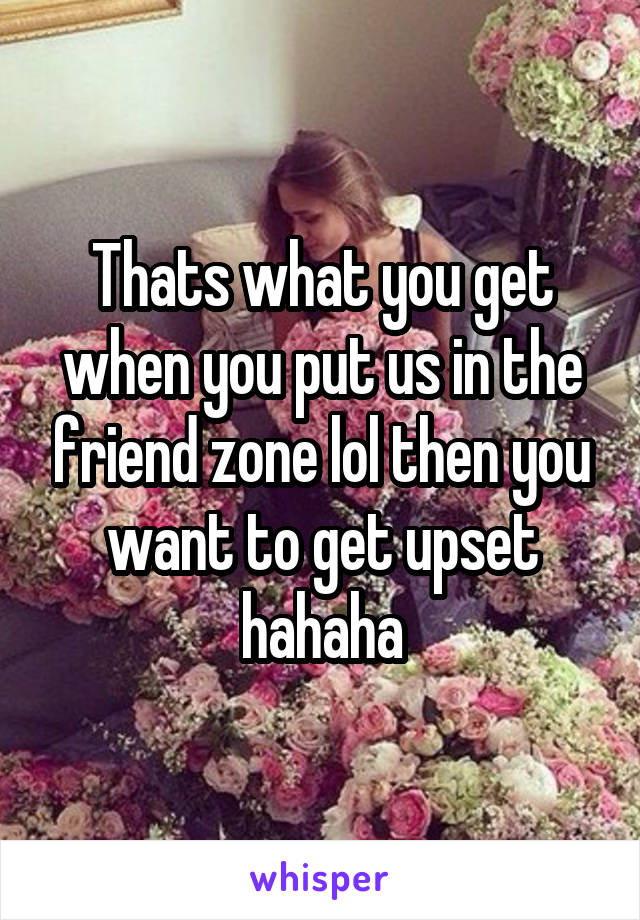 Thats what you get when you put us in the friend zone lol then you want to get upset hahaha