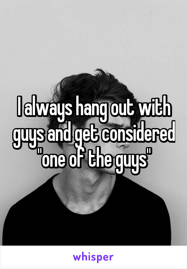 I always hang out with guys and get considered "one of the guys"