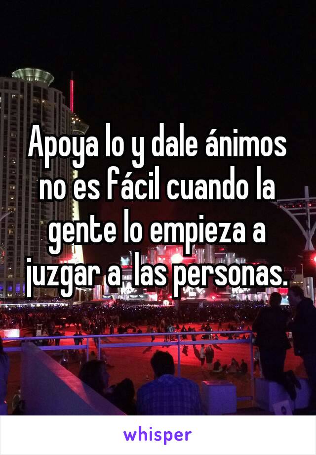 Apoya lo y dale ánimos no es fácil cuando la gente lo empieza a juzgar a  las personas.