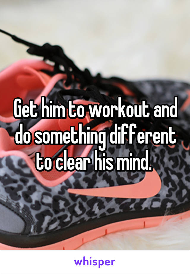 Get him to workout and do something different to clear his mind. 