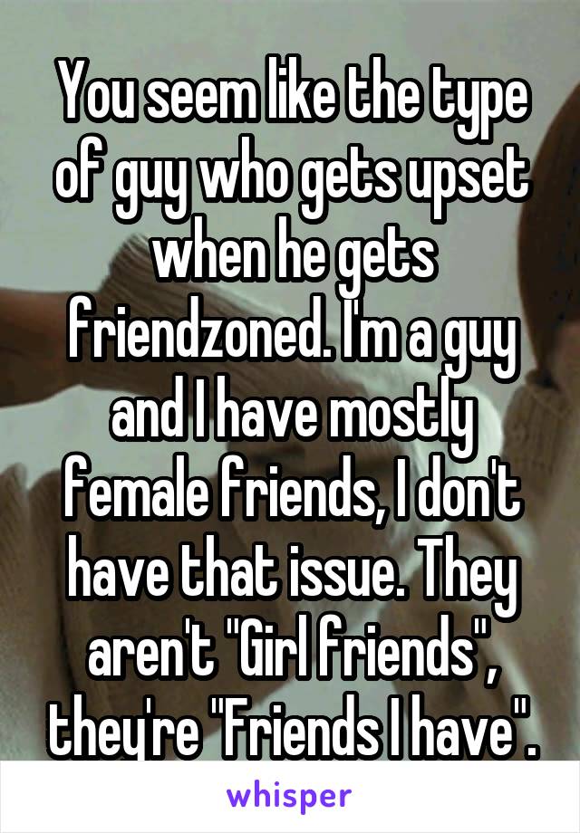 You seem like the type of guy who gets upset when he gets friendzoned. I'm a guy and I have mostly female friends, I don't have that issue. They aren't "Girl friends", they're "Friends I have".