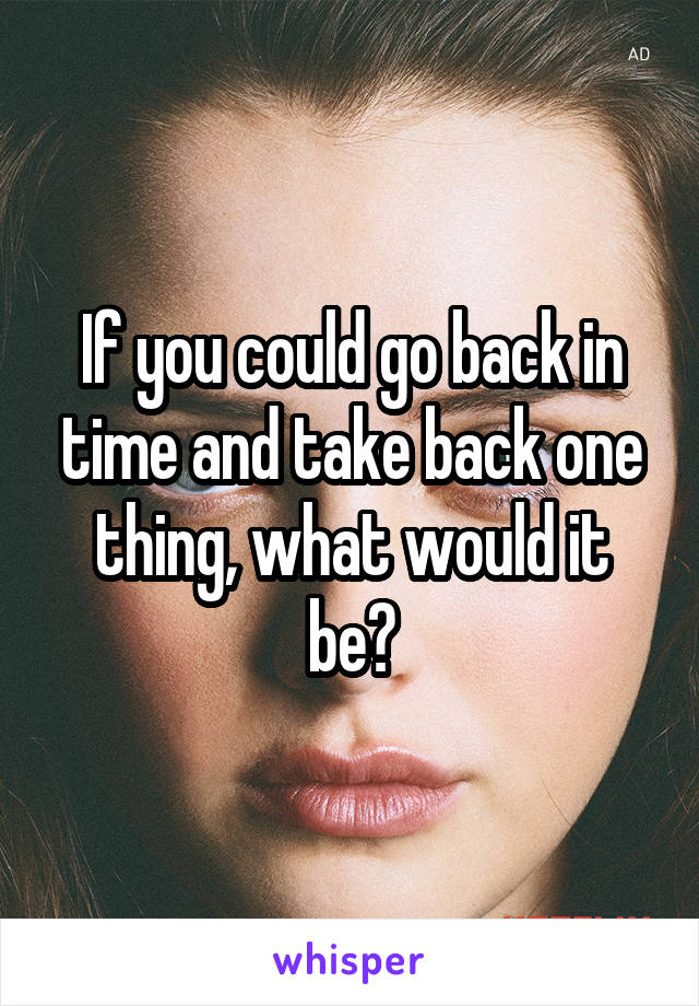 If you could go back in time and take back one thing, what would it be?