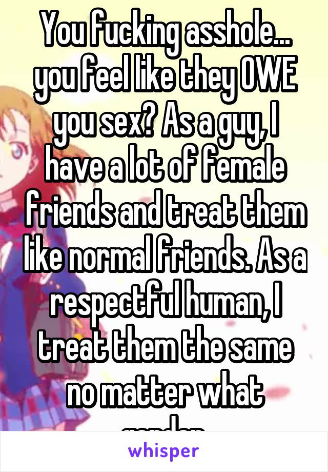 You fucking asshole... you feel like they OWE you sex? As a guy, I have a lot of female friends and treat them like normal friends. As a respectful human, I treat them the same no matter what gender.