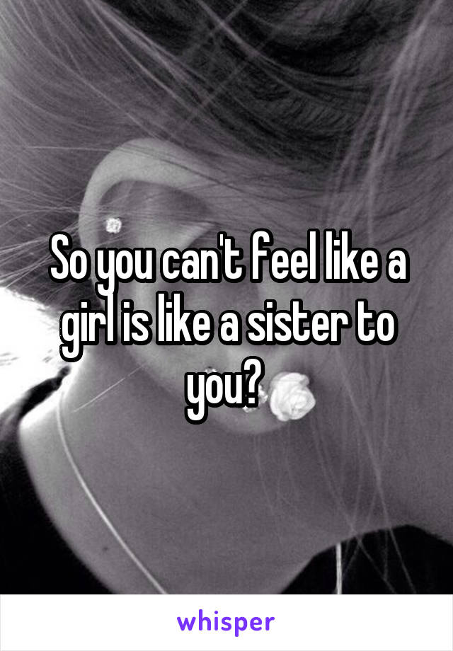 So you can't feel like a girl is like a sister to you? 