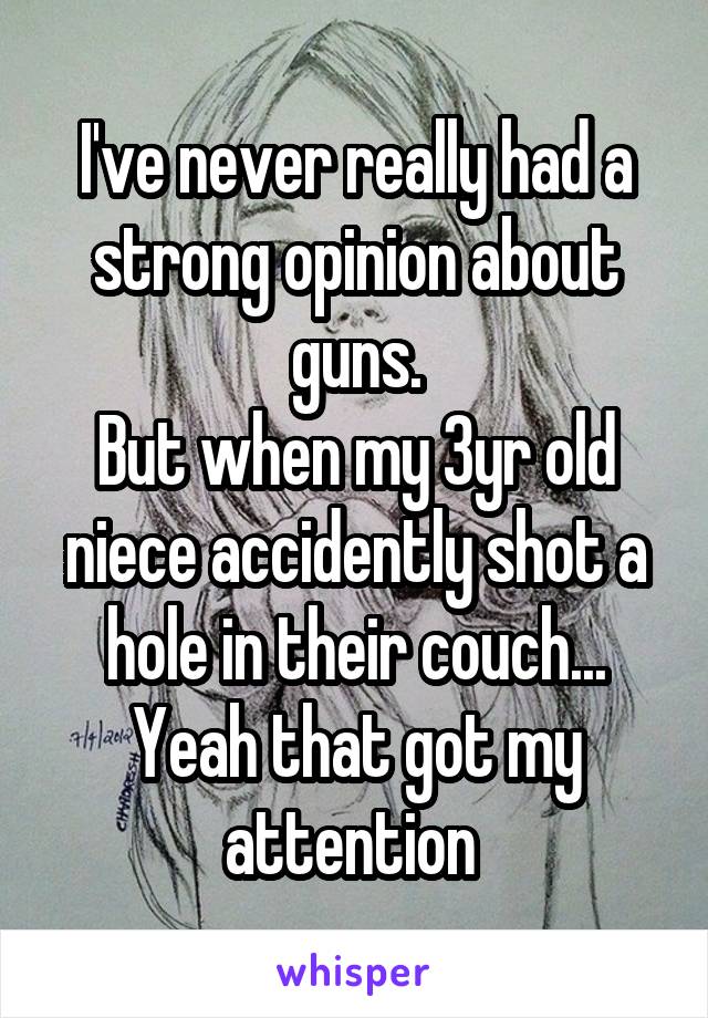 I've never really had a strong opinion about guns.
But when my 3yr old niece accidently shot a hole in their couch... Yeah that got my attention 
