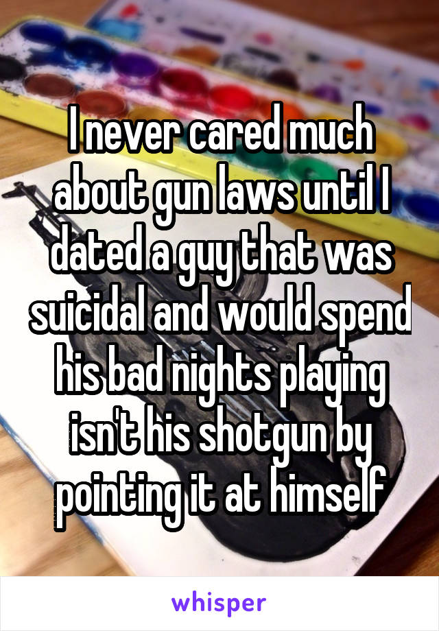 I never cared much about gun laws until I dated a guy that was suicidal and would spend his bad nights playing isn't his shotgun by pointing it at himself