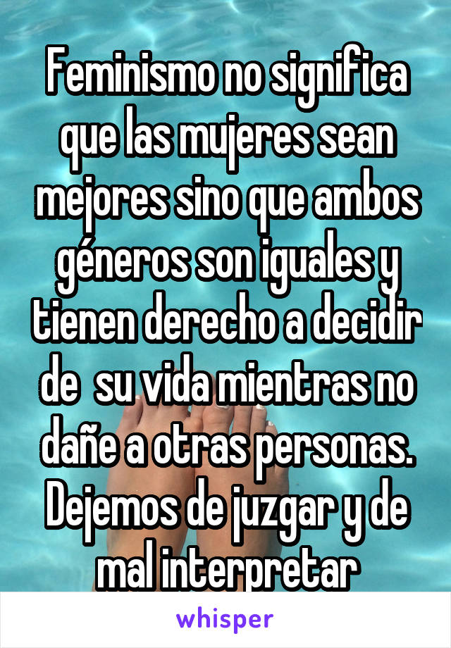 Feminismo no significa que las mujeres sean mejores sino que ambos géneros son iguales y tienen derecho a decidir de  su vida mientras no dañe a otras personas. Dejemos de juzgar y de mal interpretar