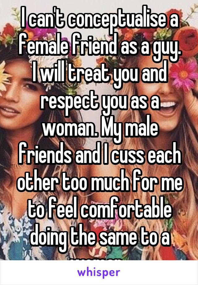 I can't conceptualise a female friend as a guy.
I will treat you and respect you as a woman. My male friends and I cuss each other too much for me to feel comfortable doing the same to a woman. 