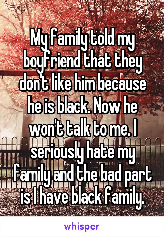My family told my boyfriend that they don't like him because he is black. Now he won't talk to me. I seriously hate my family and the bad part is I have black family.