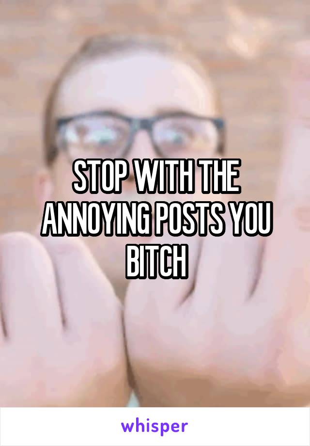 STOP WITH THE ANNOYING POSTS YOU BITCH