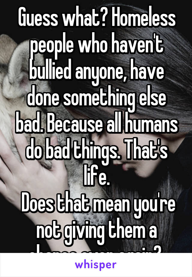 Guess what? Homeless people who haven't bullied anyone, have done something else bad. Because all humans do bad things. That's life.
 Does that mean you're not giving them a chance ever again? 