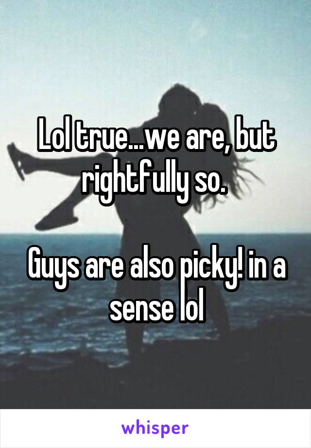 Lol true...we are, but rightfully so. 

Guys are also picky! in a sense lol
