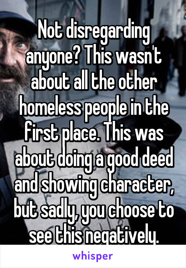 Not disregarding anyone? This wasn't about all the other homeless people in the first place. This was about doing a good deed and showing character, but sadly, you choose to see this negatively.