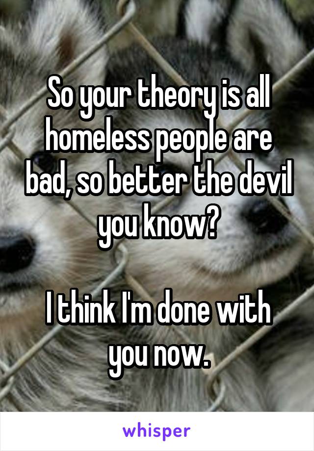 So your theory is all homeless people are bad, so better the devil you know?

I think I'm done with you now.