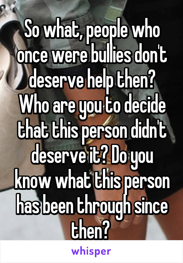 So what, people who once were bullies don't deserve help then? Who are you to decide that this person didn't deserve it? Do you know what this person has been through since then? 