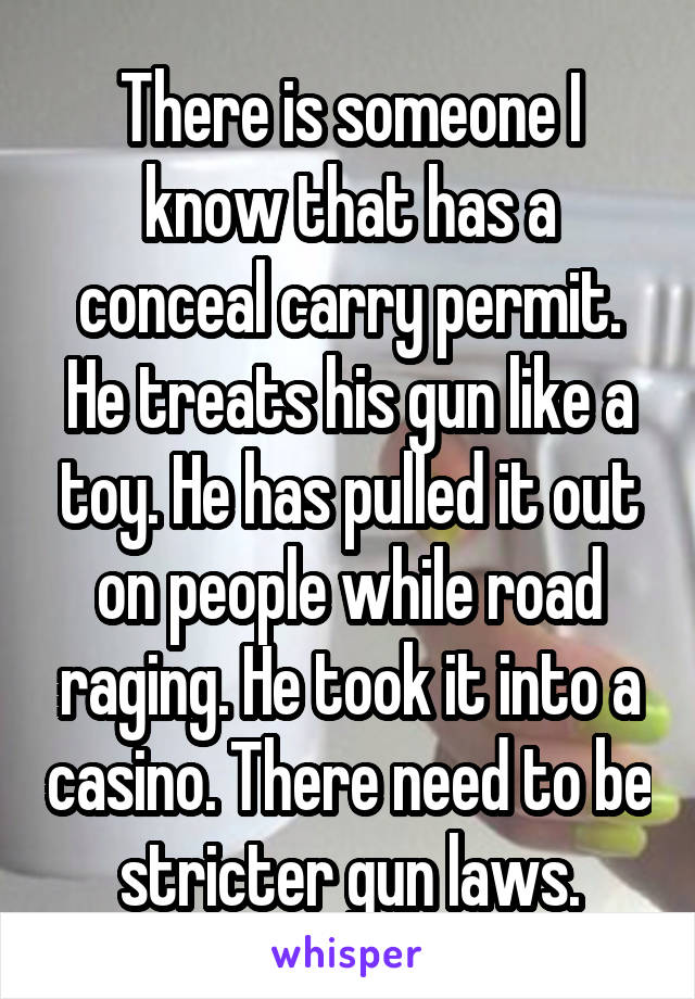 There is someone I know that has a conceal carry permit. He treats his gun like a toy. He has pulled it out on people while road raging. He took it into a casino. There need to be stricter gun laws.