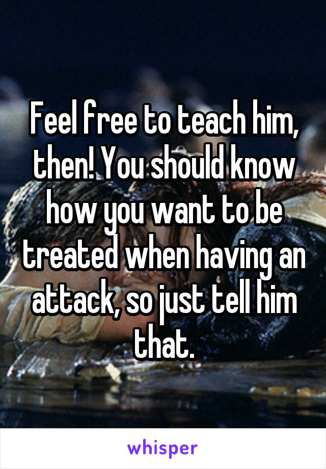 Feel free to teach him, then! You should know how you want to be treated when having an attack, so just tell him that.