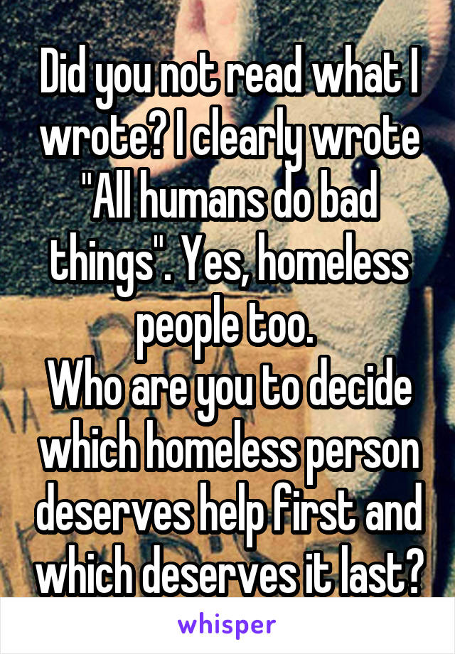 Did you not read what I wrote? I clearly wrote "All humans do bad things". Yes, homeless people too. 
Who are you to decide which homeless person deserves help first and which deserves it last?