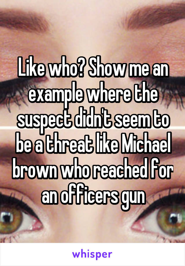 Like who? Show me an example where the suspect didn't seem to be a threat like Michael brown who reached for an officers gun