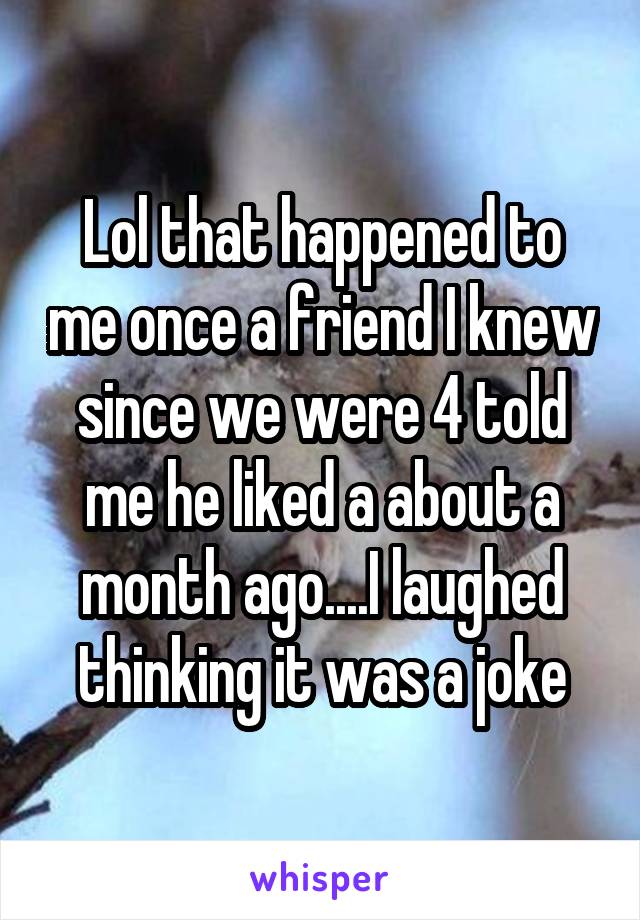 Lol that happened to me once a friend I knew since we were 4 told me he liked a about a month ago....I laughed thinking it was a joke