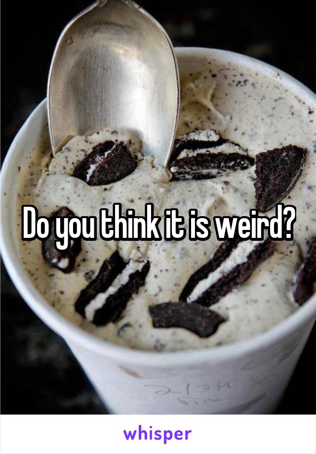 Do you think it is weird?