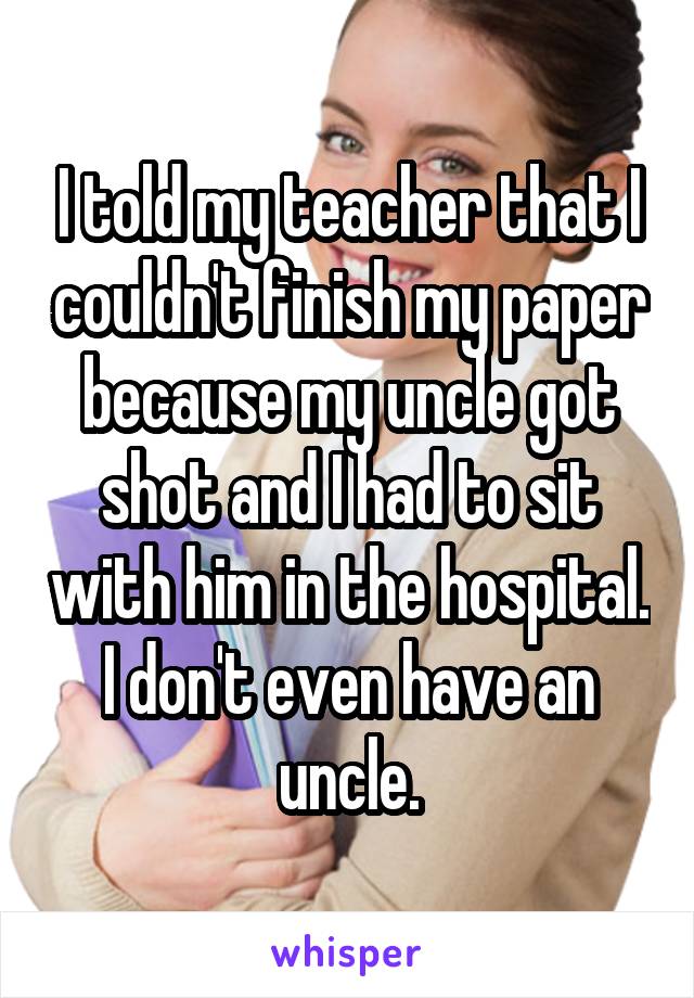 I told my teacher that I couldn't finish my paper because my uncle got shot and I had to sit with him in the hospital. I don't even have an uncle.