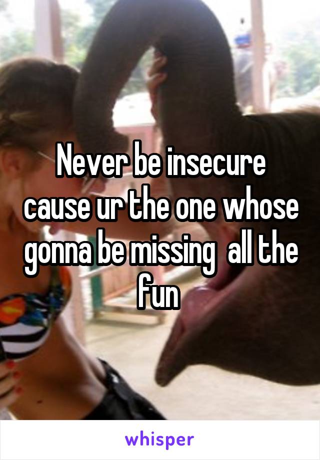 Never be insecure cause ur the one whose gonna be missing  all the fun 