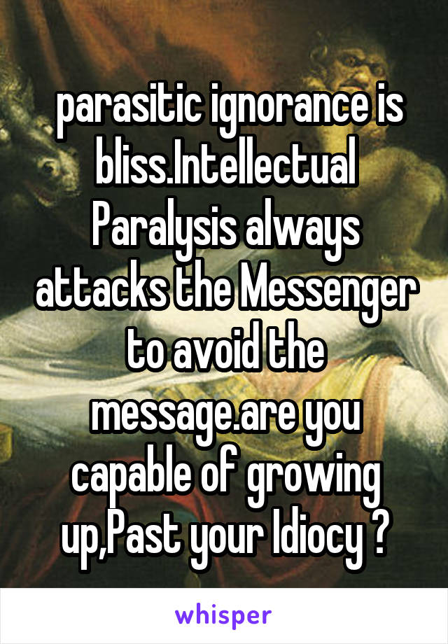  parasitic ignorance is bliss.Intellectual Paralysis always attacks the Messenger to avoid the message.are you capable of growing up,Past your Idiocy ?