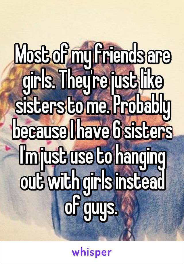 Most of my friends are girls. They're just like sisters to me. Probably because I have 6 sisters I'm just use to hanging out with girls instead of guys. 