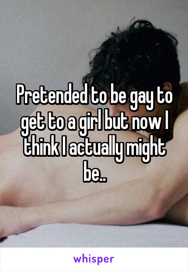 Pretended to be gay to get to a girl but now I think I actually might be..
