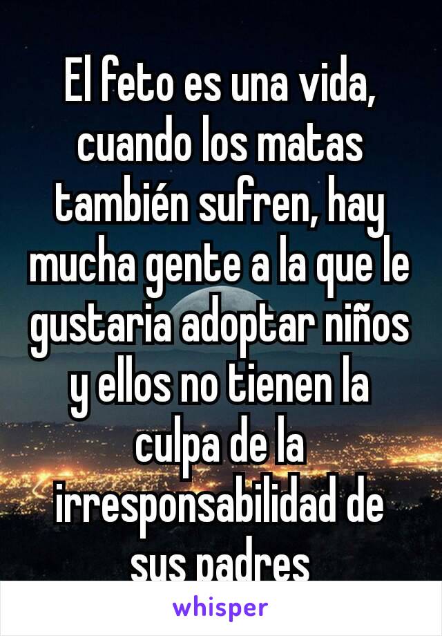 El feto es una vida,  cuando los matas también sufren, hay mucha gente a la que le gustaria adoptar niños y ellos no tienen la culpa de la irresponsabilidad de sus padres