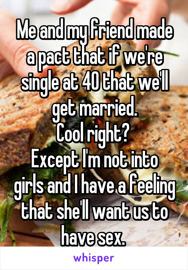 Me and my friend made a pact that if we're single at 40 that we'll get married.
Cool right? 
Except I'm not into girls and I have a feeling that she'll want us to have sex. 