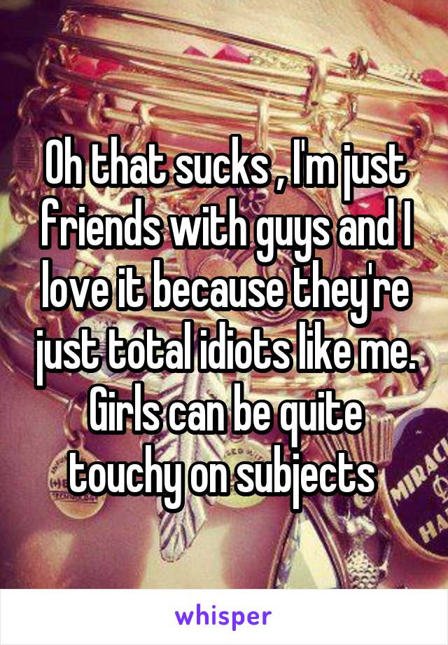 Oh that sucks , I'm just friends with guys and I love it because they're just total idiots like me. Girls can be quite touchy on subjects 