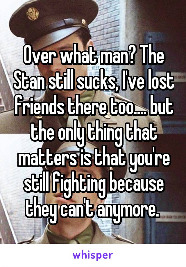 Over what man? The Stan still sucks, I've lost friends there too.... but the only thing that matters is that you're still fighting because they can't anymore. 