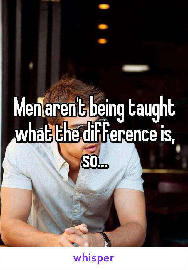 Men aren't being taught what the difference is, so...