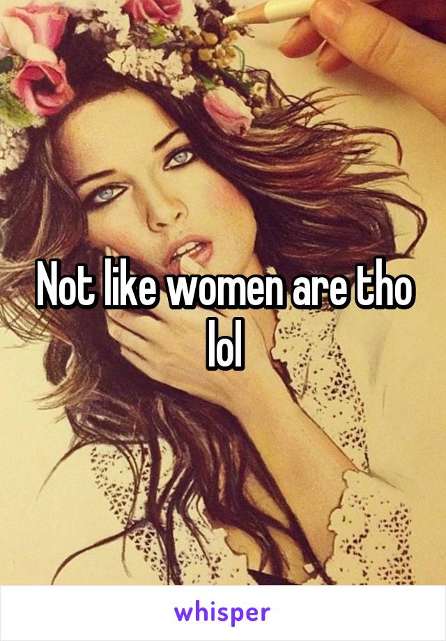 Not like women are tho lol