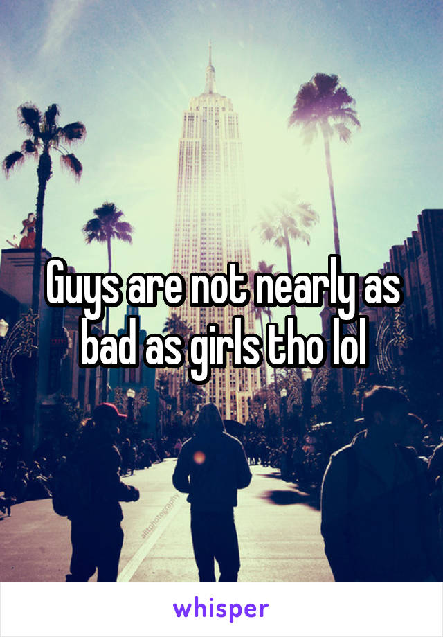 Guys are not nearly as bad as girls tho lol