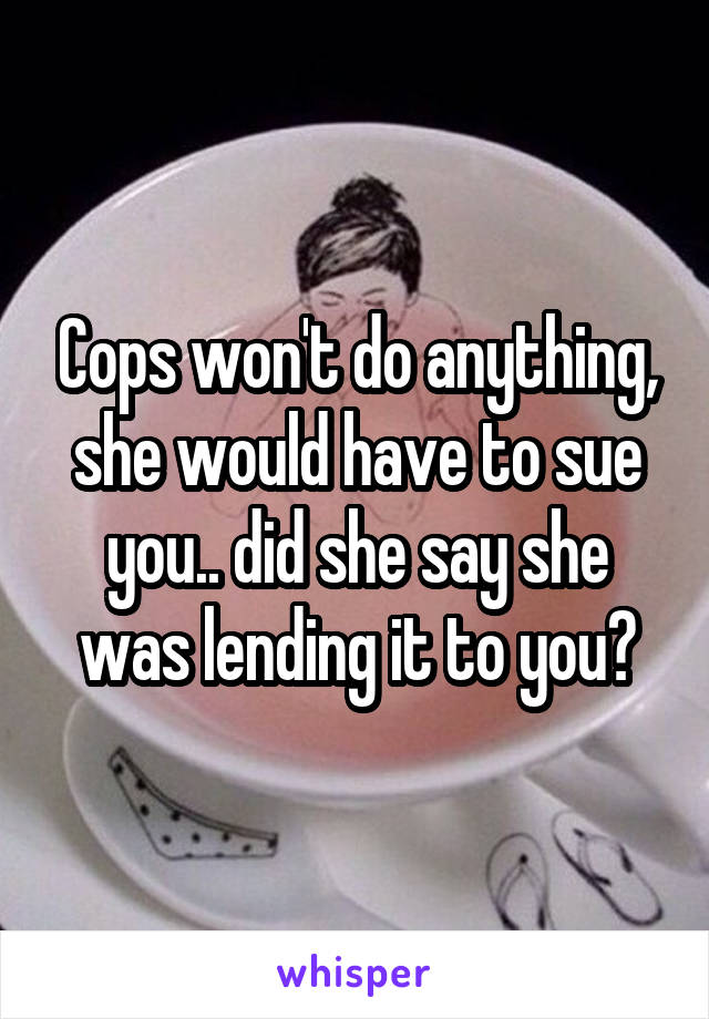 Cops won't do anything, she would have to sue you.. did she say she was lending it to you?