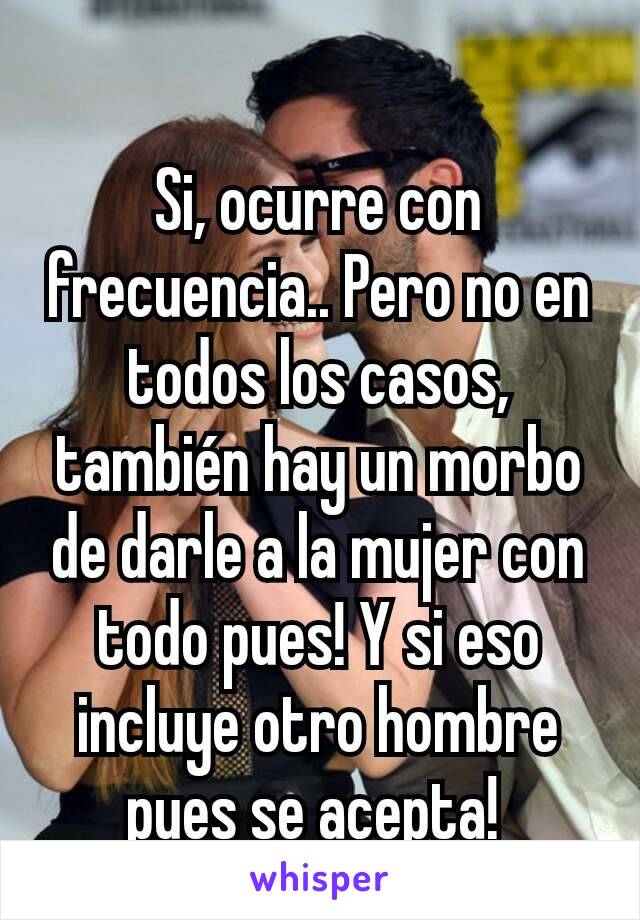 Si, ocurre con frecuencia.. Pero no en todos los casos, también hay un morbo de darle a la mujer con todo pues! Y si eso incluye otro hombre pues se acepta! 