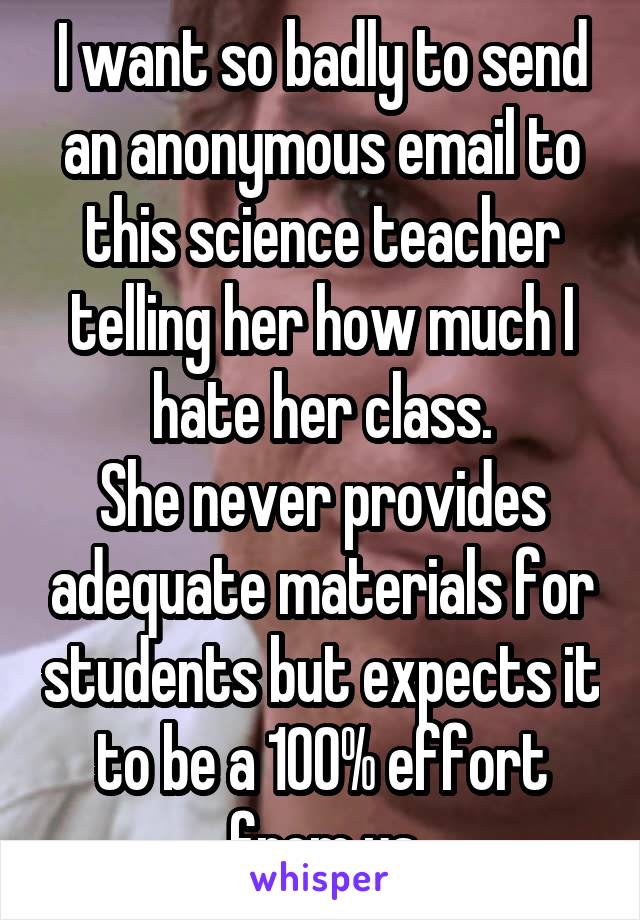 I want so badly to send an anonymous email to this science teacher telling her how much I hate her class.
She never provides adequate materials for students but expects it to be a 100% effort from us