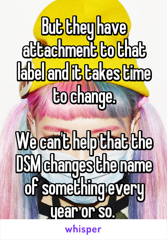 But they have attachment to that label and it takes time to change.

We can't help that the DSM changes the name of something every year or so. 