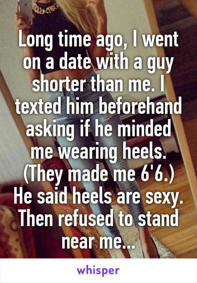 Long time ago, I went on a date with a guy shorter than me. I texted him beforehand asking if he minded me wearing heels. (They made me 6'6.) He said heels are sexy. Then refused to stand near me...