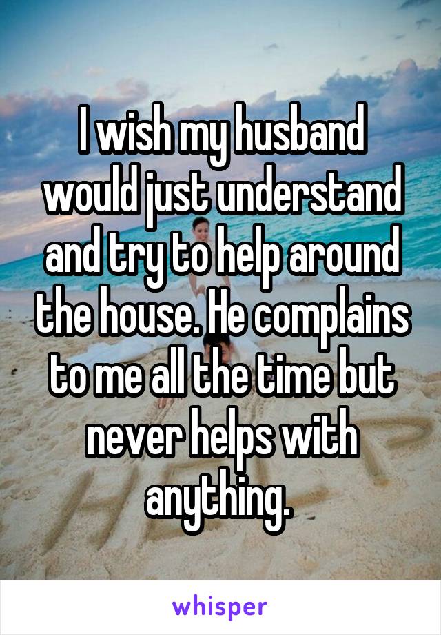I wish my husband would just understand and try to help around the house. He complains to me all the time but never helps with anything. 