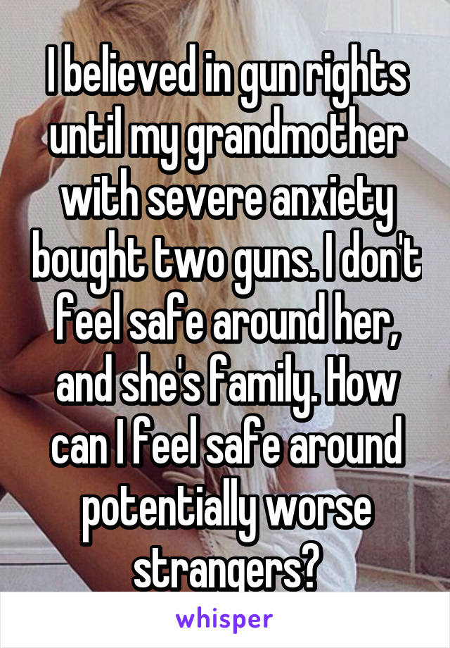 I believed in gun rights until my grandmother with severe anxiety bought two guns. I don't feel safe around her, and she's family. How can I feel safe around potentially worse strangers?